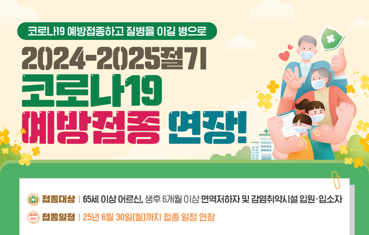 코로나19 예방접종하고 질병을 이길 병으로 2024-2025절기 코로나19 예방접종 연장! 접종대상 65세 이상 어르신, 생후 6개월 이상 면역저하자 및 감염취약시설 입원 입소자 접종일정 25년 6월 30일(월)까지 접종 일정 연장
