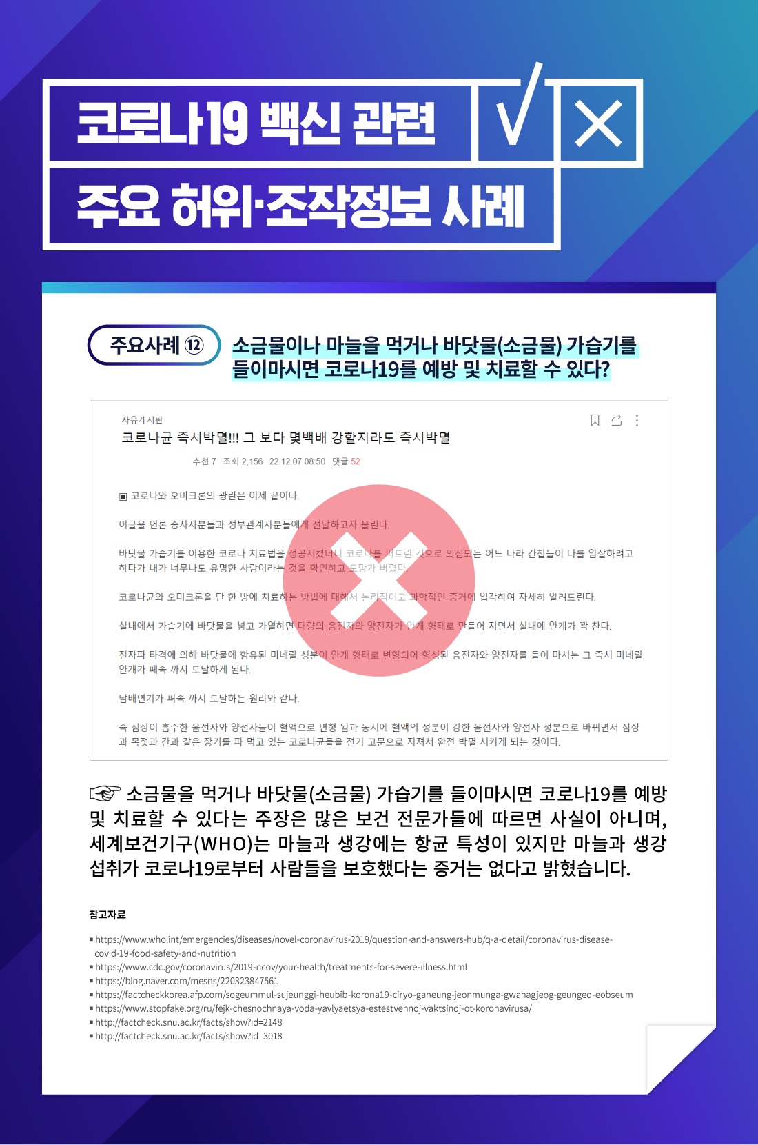 소금물이나 마늘을 먹거나 바닷물 가습기를 들이마싯면 코로나19를 얘방 및 치료할 수 있다? 소금물을 먹거나 바닫ㅅ물 가습기를 들이마시면 코로나19를 예방 및 치료할 수 있다는 주장은 많은 보건 전문가들에 따르면 사실이 아니며, 세계보건기구는 마늘과 생강에는 항균 특성이 있지만 마늘과 생강 섭취가 코로나19로부터 사람들을 보호했다는 증거는 없다고 밝혔습니다. 